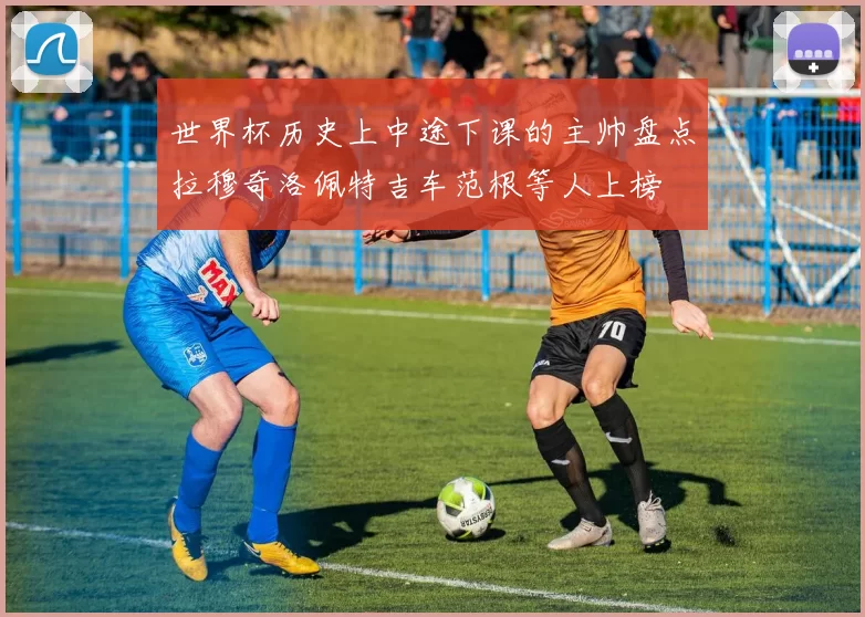 世界杯历史上中途下课的主帅盘点拉穆奇洛佩特吉车范根等人上榜