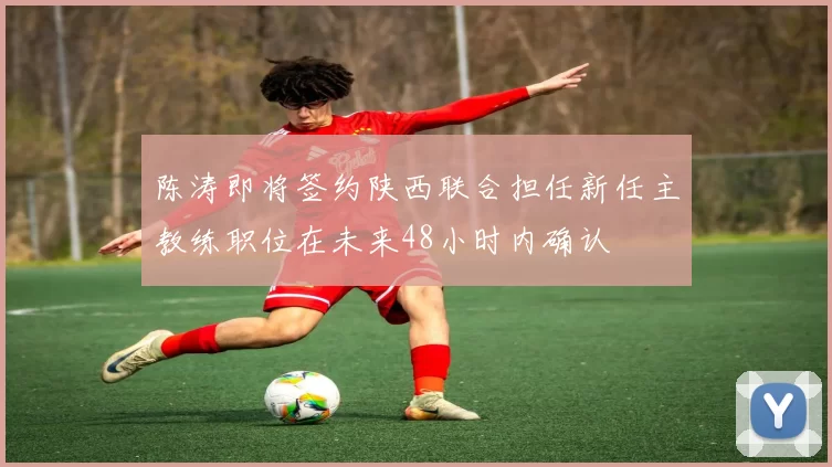 陈涛即将签约陕西联合担任新任主教练职位在未来48小时内确认