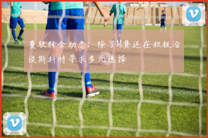 曼联转会动态：除了M费还在积极洽谈斯科特寻求多元选择