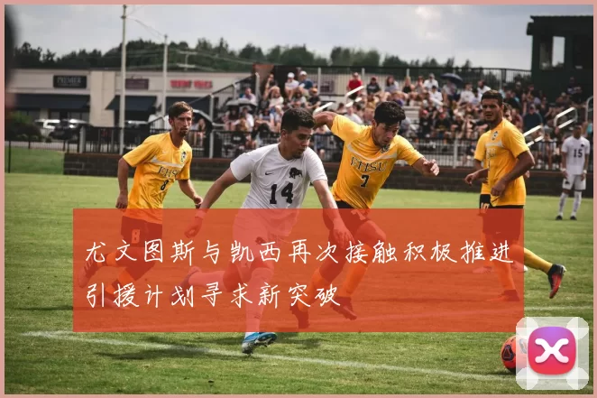 尤文图斯与凯西再次接触积极推进引援计划寻求新突破