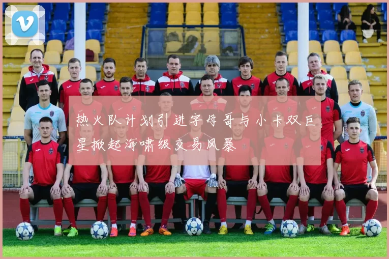 热火队计划引进字母哥与小卡双巨星掀起海啸级交易风暴