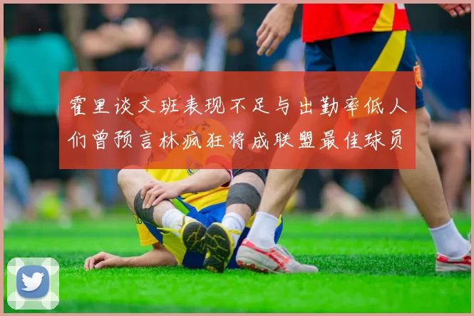 霍里谈文班表现不足与出勤率低人们曾预言林疯狂将成联盟最佳球员